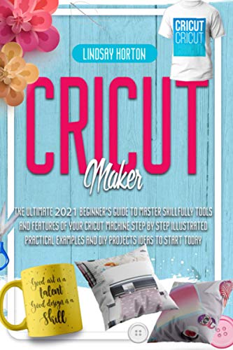 Cricut Maker: The Ultimate 2021 Beginner’s Guide To Master Skillfully Tools And Features Of Your Cricut Machine + Step By Step Illustrated Practical